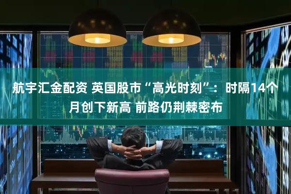 航宇汇金配资 英国股市“高光时刻”：时隔14个月创下新高 前路仍荆棘密布