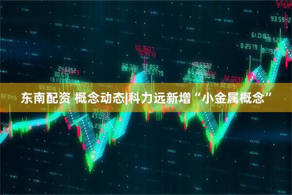 东南配资 概念动态|科力远新增“小金属概念”