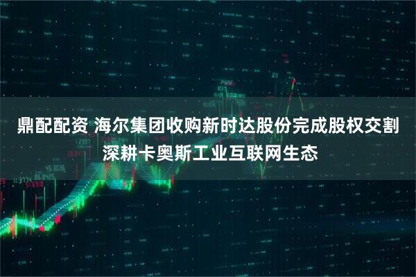 鼎配配资 海尔集团收购新时达股份完成股权交割 深耕卡奥斯工业互联网生态
