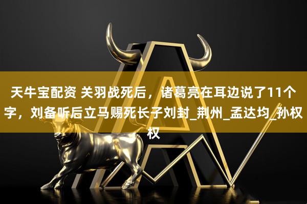 天牛宝配资 关羽战死后，诸葛亮在耳边说了11个字，刘备听后立马赐死长子刘封_荆州_孟达均_孙权