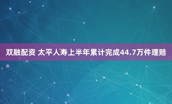 双融配资 太平人寿上半年累计完成44.7万件理赔