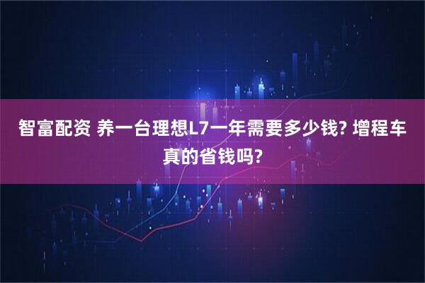 智富配资 养一台理想L7一年需要多少钱? 增程车真的省钱吗?
