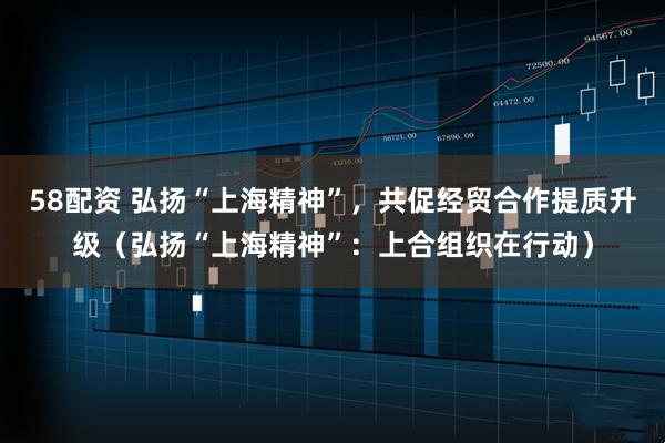 58配资 弘扬“上海精神”，共促经贸合作提质升级（弘扬“上海精神”：上合组织在行动）