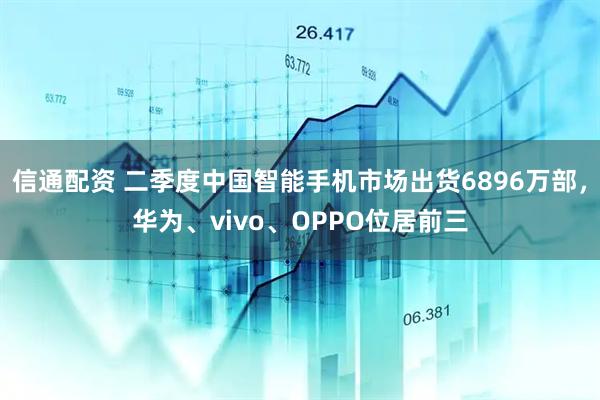 信通配资 二季度中国智能手机市场出货6896万部，华为、vivo、OPPO位居前三