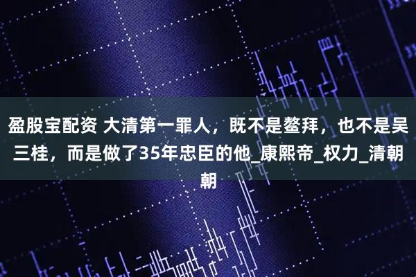 盈股宝配资 大清第一罪人，既不是鳌拜，也不是吴三桂，而是做了35年忠臣的他_康熙帝_权力_清朝