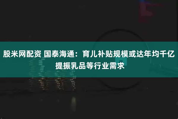 股米网配资 国泰海通：育儿补贴规模或达年均千亿 提振乳品等行业需求