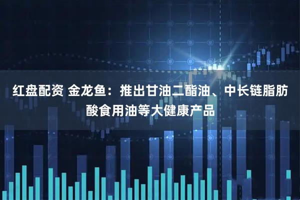 红盘配资 金龙鱼：推出甘油二酯油、中长链脂肪酸食用油等大健康产品