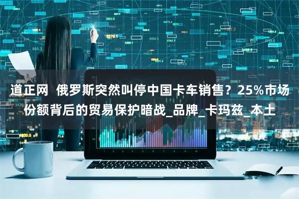 道正网  俄罗斯突然叫停中国卡车销售？25%市场份额背后的贸易保护暗战_品牌_卡玛兹_本土