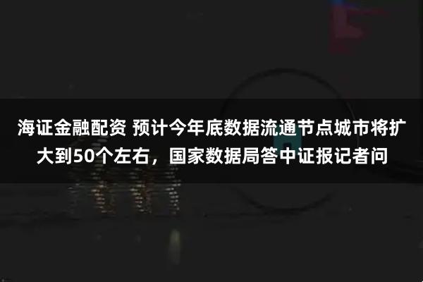 海证金融配资 预计今年底数据流通节点城市将扩大到50个左右，国家数据局答中证报记者问