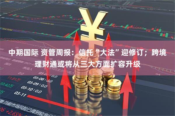 中期国际 资管周报：信托“大法”迎修订；跨境理财通或将从三大方面扩容升级