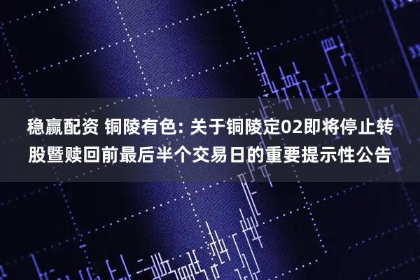 稳赢配资 铜陵有色: 关于铜陵定02即将停止转股暨赎回前最后半个交易日的重要提示性公告