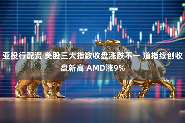 亚投行配资 美股三大指数收盘涨跌不一 道指续创收盘新高 AMD涨9%