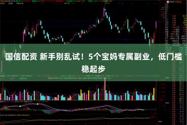 国信配资 新手别乱试！5个宝妈专属副业，低门槛稳起步