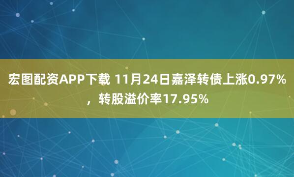 宏图配资APP下载 11月24日嘉泽转债上涨0.97%，转股溢价率17.95%