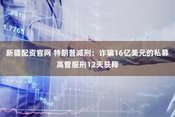 新疆配资官网 特朗普减刑：诈骗16亿美元的私募高管服刑12天获释