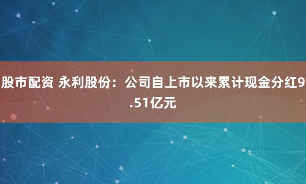 股市配资 永利股份：公司自上市以来累计现金分红9.51亿元