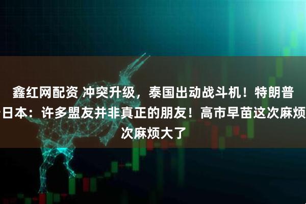 鑫红网配资 冲突升级，泰国出动战斗机！特朗普警告日本：许多盟友并非真正的朋友！高市早苗这次麻烦大了