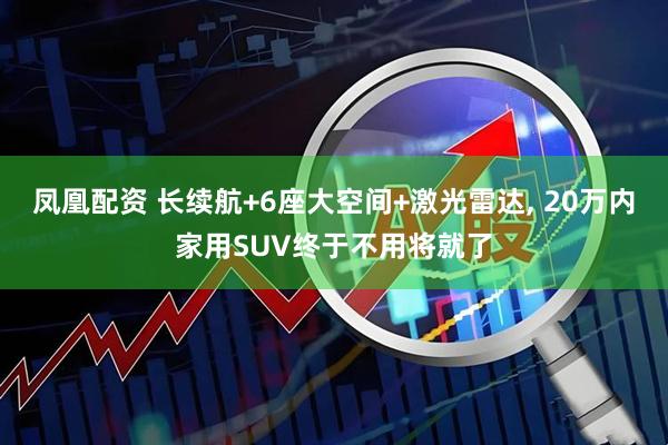 凤凰配资 长续航+6座大空间+激光雷达, 20万内家用SUV终于不用将就了