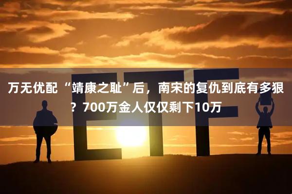 万无优配 “靖康之耻”后，南宋的复仇到底有多狠？700万金人仅仅剩下10万